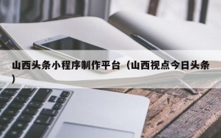 宜阳山西头条小程序制作平台（山西视点今日头条）